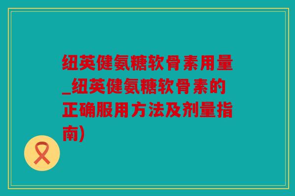 纽英健氨糖软骨素用量_纽英健氨糖软骨素的正确服用方法及剂量指南)