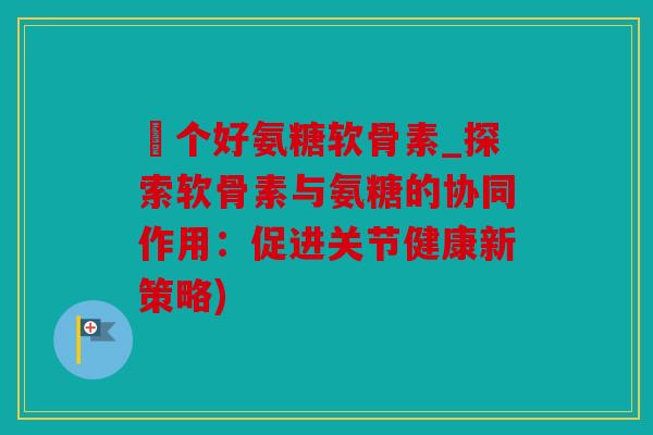 傦个好氨糖软骨素_探索软骨素与氨糖的协同作用:促进关节健康新策略) 傦个好氨糖软骨素_探索软骨素与氨糖的协同作用:促进关节健康新策略)