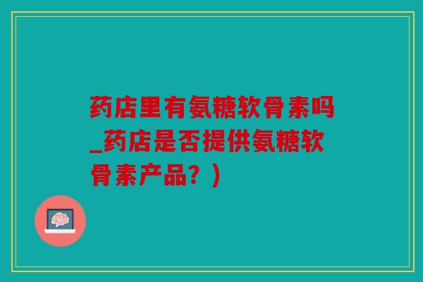 药店里有氨糖软骨素吗_药店是否提供氨糖软骨素产品?) 药店里有氨糖软骨素吗_药店是否提供氨糖软骨素产品?)