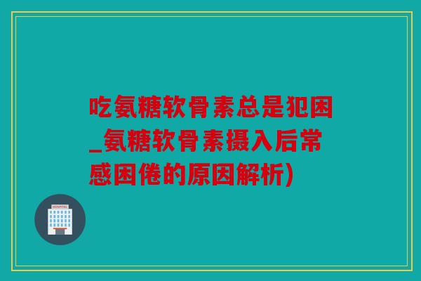 吃氨糖软骨素总是犯困_氨糖软骨素摄入后常感困倦的原因解析)