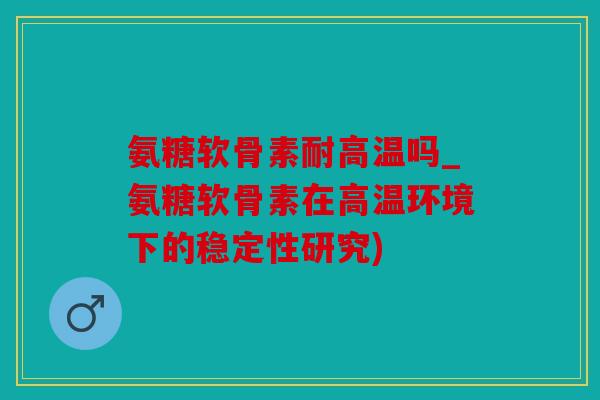氨糖软骨素耐高温吗_氨糖软骨素在高温环境下的稳定性研究)