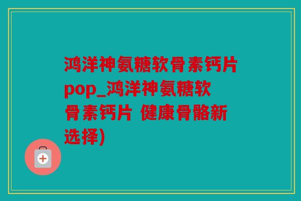 鸿洋神氨糖软骨素钙片pop_鸿洋神氨糖软骨素钙片 健康骨骼新选择)