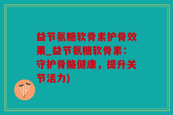 益节氨糖软骨素护骨效果_益节氨糖软骨素：守护骨骼健康，提升关节活力)