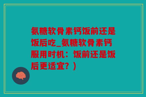 氨糖软骨素钙饭前还是饭后吃_氨糖软骨素钙服用时机：饭前还是饭后更适宜？)