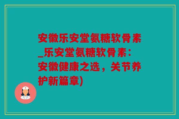安徽乐安堂氨糖软骨素_乐安堂氨糖软骨素：安徽健康之选，关节养护新篇章)