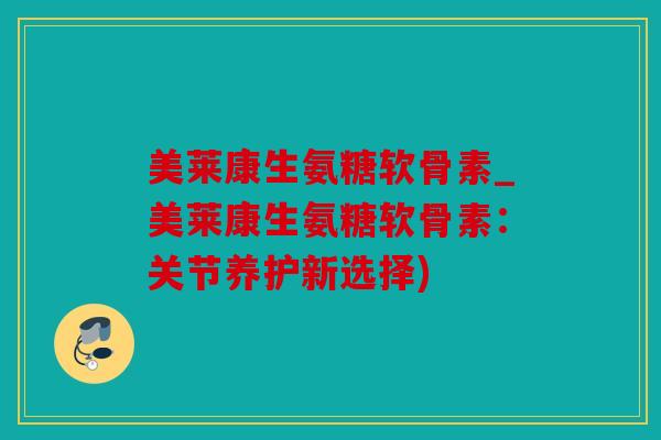 美莱康生氨糖软骨素_美莱康生氨糖软骨素：关节养护新选择)