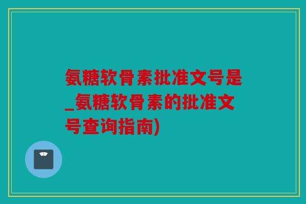 氨糖软骨素批准文号是_氨糖软骨素的批准文号查询指南)