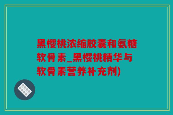 黑樱桃浓缩胶囊和氨糖软骨素_黑樱桃精华与软骨素营养补充剂)