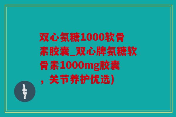 双心氨糖1000软骨素胶囊_双心牌氨糖软骨素1000mg胶囊，关节养护优选)