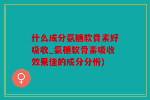 什么成分氨糖软骨素好吸收_氨糖软骨素吸收效果佳的成分分析)