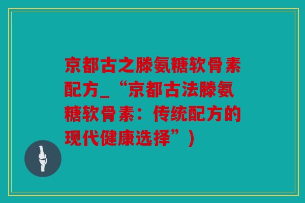 京都古之滕氨糖软骨素配方_“京都古法滕氨糖软骨素：传统配方的现代健康选择”)