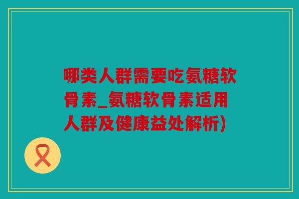 哪类人群需要吃氨糖软骨素_氨糖软骨素适用人群及健康益处解析)