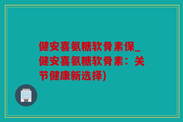 健安喜氨糖软骨素保_健安喜氨糖软骨素：关节健康新选择)