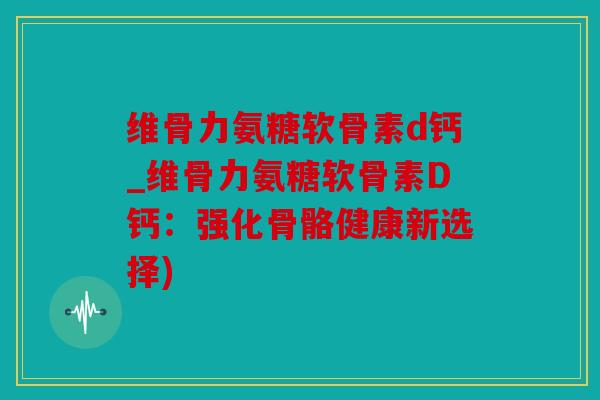 维骨力氨糖软骨素d钙_维骨力氨糖软骨素D钙：强化骨骼健康新选择)
