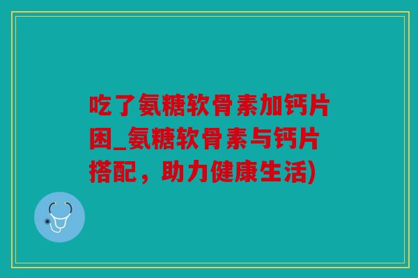 吃了氨糖软骨素加钙片困_氨糖软骨素与钙片搭配，助力健康生活)