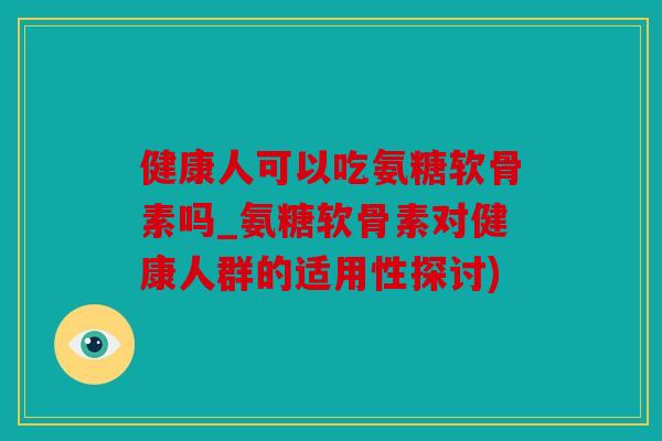 健康人可以吃氨糖软骨素吗_氨糖软骨素对健康人群的适用性探讨)