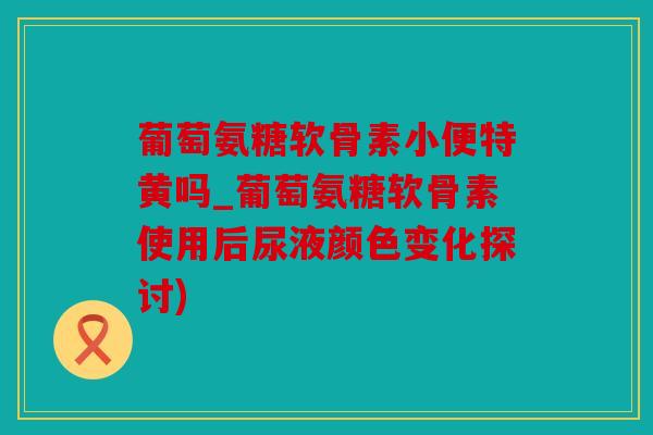葡萄氨糖软骨素小便特黄吗_葡萄氨糖软骨素使用后尿液颜色变化探讨)
