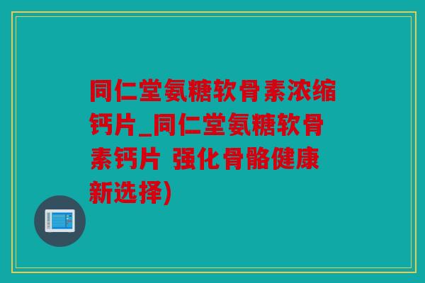 同仁堂氨糖软骨素浓缩钙片_同仁堂氨糖软骨素钙片 强化骨骼健康新选择)