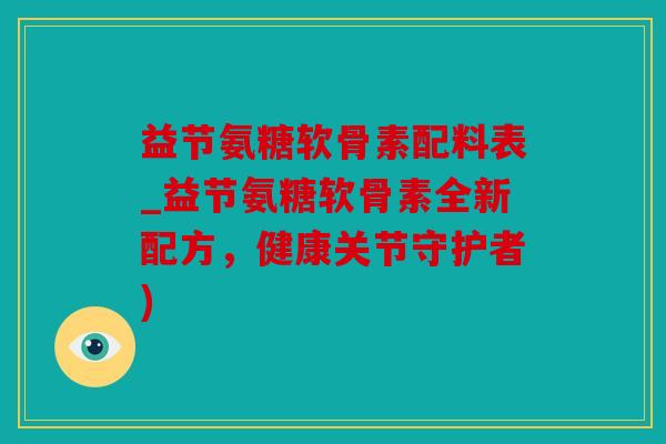 益节氨糖软骨素配料表_益节氨糖软骨素全新配方，健康关节守护者)
