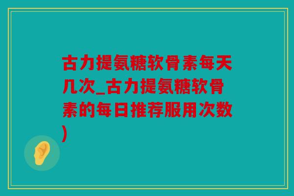 古力提氨糖软骨素每天几次_古力提氨糖软骨素的每日推荐服用次数)