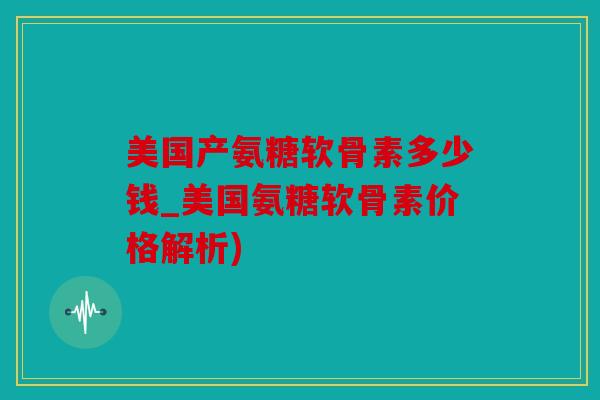 美国产氨糖软骨素多少钱_美国氨糖软骨素价格解析)