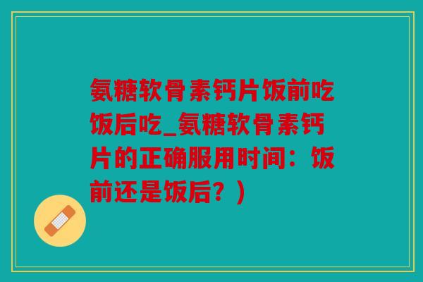 氨糖软骨素钙片饭前吃饭后吃_氨糖软骨素钙片的正确服用时间：饭前还是饭后？)