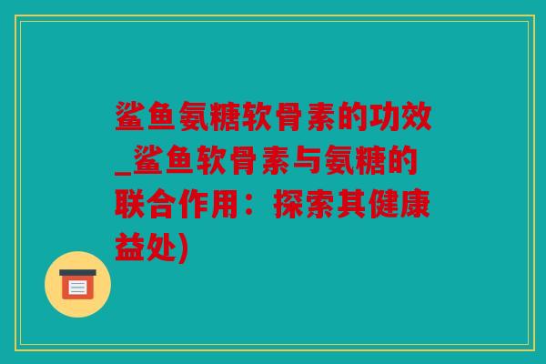 鲨鱼氨糖软骨素的功效_鲨鱼软骨素与氨糖的联合作用:探索其健康益处) 鲨鱼氨糖软骨素的功效_鲨鱼软骨素与氨糖的联合作用:探索其健康益处)