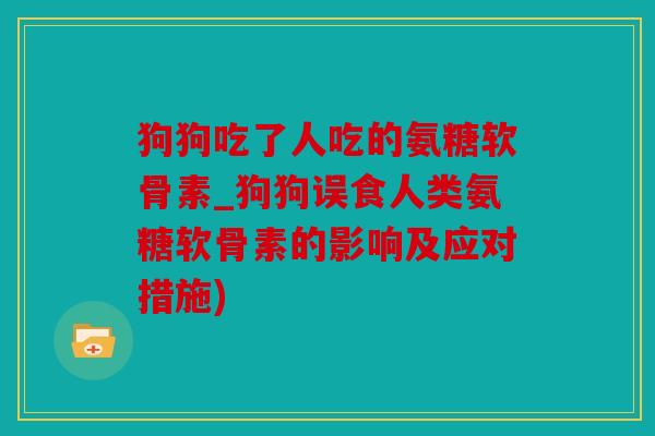 狗狗吃了人吃的氨糖软骨素_狗狗误食人类氨糖软骨素的影响及应对措施)