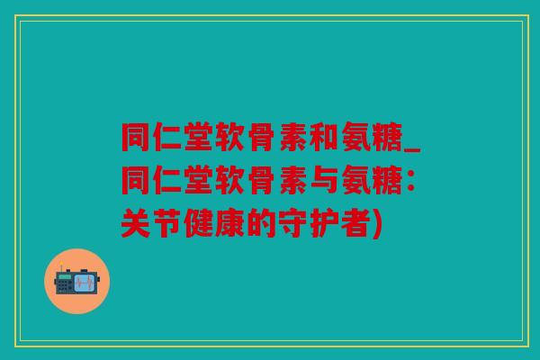 同仁堂软骨素和氨糖_同仁堂软骨素与氨糖：关节健康的守护者)