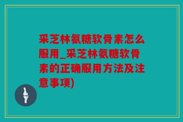 采芝林氨糖软骨素怎么服用_采芝林氨糖软骨素的正确服用方法及注意事项)