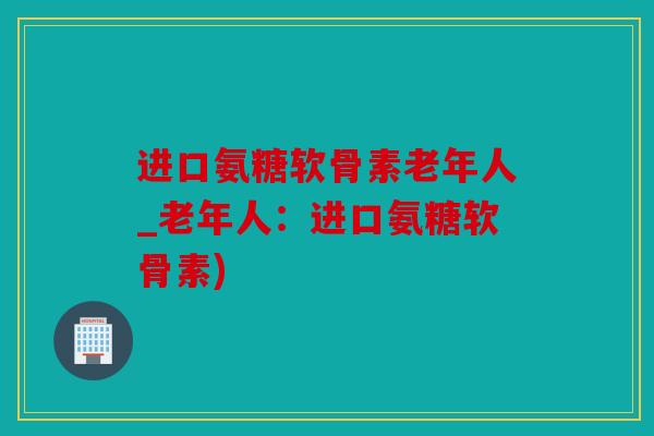 进口氨糖软骨素老年人_老年人：进口氨糖软骨素)