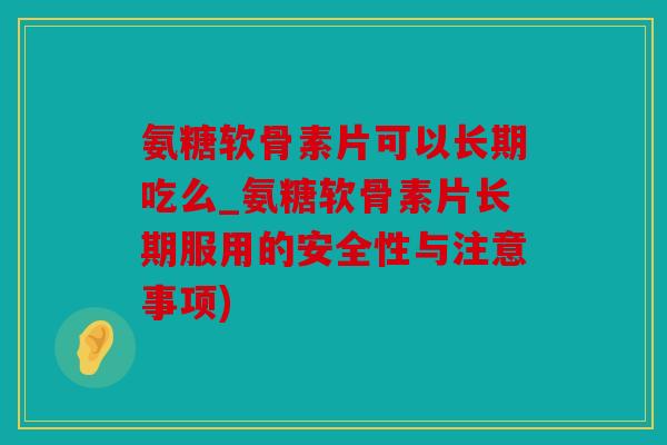 氨糖软骨素片可以长期吃么_氨糖软骨素片长期服用的安全性与注意事项)