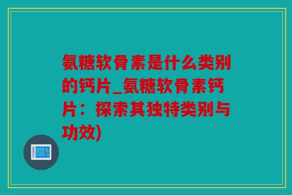 氨糖软骨素是什么类别的钙片_氨糖软骨素钙片：探索其独特类别与功效)