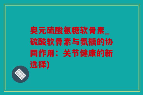 奥元硫酸氨糖软骨素_硫酸软骨素与氨糖的协同作用：关节健康的新选择)