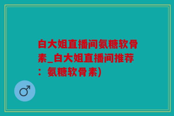 白大姐直播间氨糖软骨素_白大姐直播间推荐：氨糖软骨素)