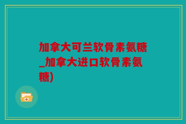 加拿大可兰软骨素氨糖_加拿大进口软骨素氨糖)