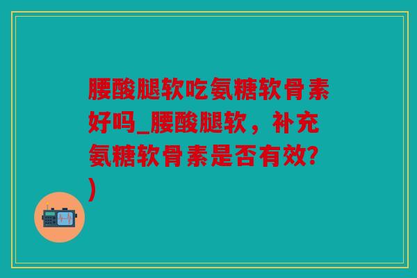 腰酸腿软吃氨糖软骨素好吗_腰酸腿软，补充氨糖软骨素是否有效？)