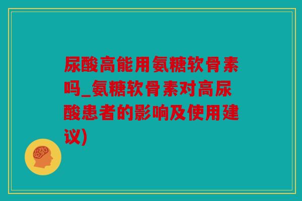 尿酸高能用氨糖软骨素吗_氨糖软骨素对高尿酸患者的影响及使用建议)