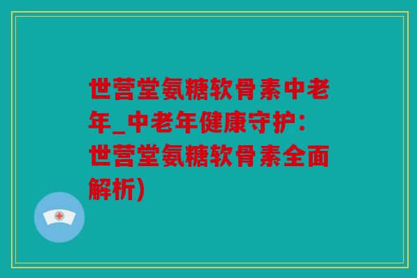 世营堂氨糖软骨素中老年_中老年健康守护：世营堂氨糖软骨素全面解析)