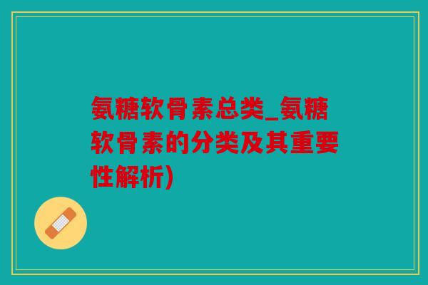 氨糖软骨素总类_氨糖软骨素的分类及其重要性解析)