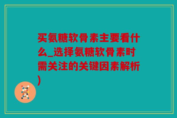 买氨糖软骨素主要看什么_选择氨糖软骨素时需关注的关键因素解析)