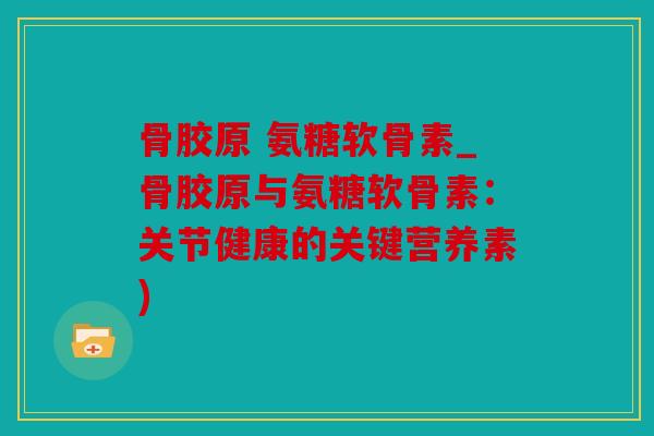 骨胶原 氨糖软骨素_骨胶原与氨糖软骨素：关节健康的关键营养素)