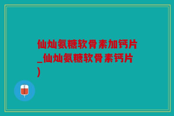 仙灿氨糖软骨素加钙片_仙灿氨糖软骨素钙片)