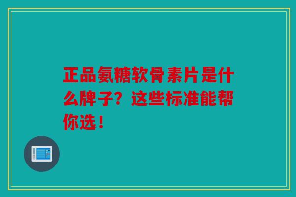 正品氨糖软骨素片是什么牌子？这些标准能帮你选！