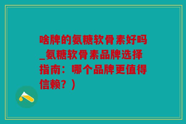 啥牌的氨糖软骨素好吗_氨糖软骨素品牌选择指南：哪个品牌更值得信赖？)