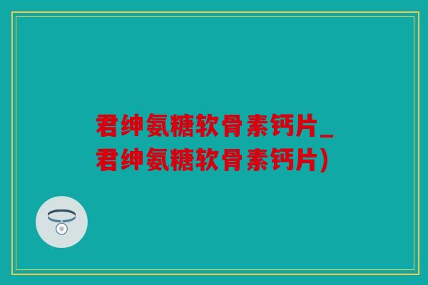 君绅氨糖软骨素钙片_君绅氨糖软骨素钙片)