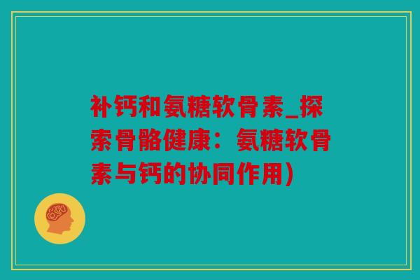 补钙和氨糖软骨素_探索骨骼健康：氨糖软骨素与钙的协同作用)