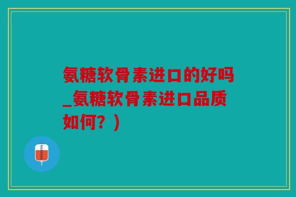 氨糖软骨素进口的好吗_氨糖软骨素进口品质如何？)