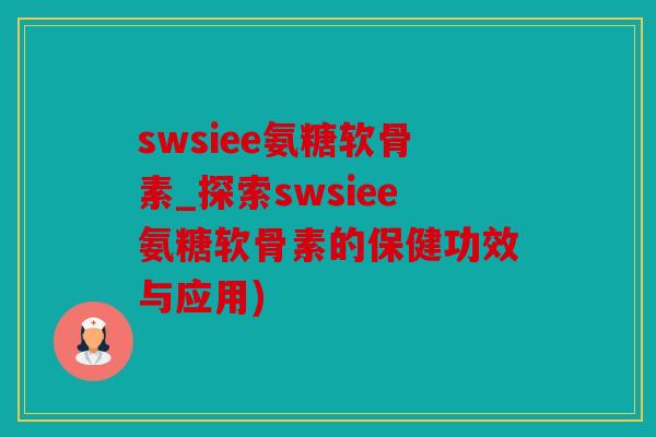 swsiee氨糖软骨素_探索swsiee氨糖软骨素的保健功效与应用)