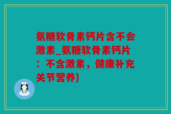 氨糖软骨素钙片含不会激素_氨糖软骨素钙片:不含激素,健康补充关节营养) 氨糖软骨素钙片含不会激素_氨糖软骨素钙片:不含激素,健康补充关节营养)